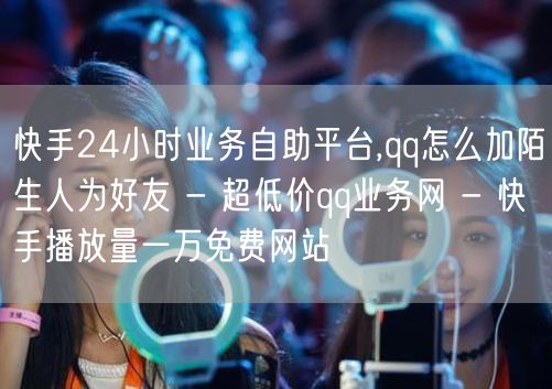 快手24小时业务自助平台,qq怎么加陌生人为好友 - 超低价qq业务网 - 快手