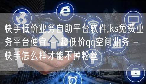 快手低价业务自助平台软件,ks免费业务平台便宜 - 超低价qq空间业务 - 快手