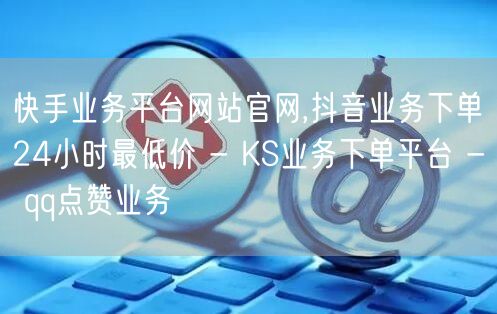 快手业务平台网站官网,抖音业务下单24小时最低价 - KS业务下单平台 - qq