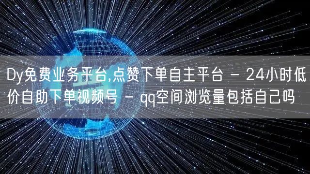 Dy免费业务平台,点赞下单自主平台 - 24小时低价自助下单视频号 - qq空间